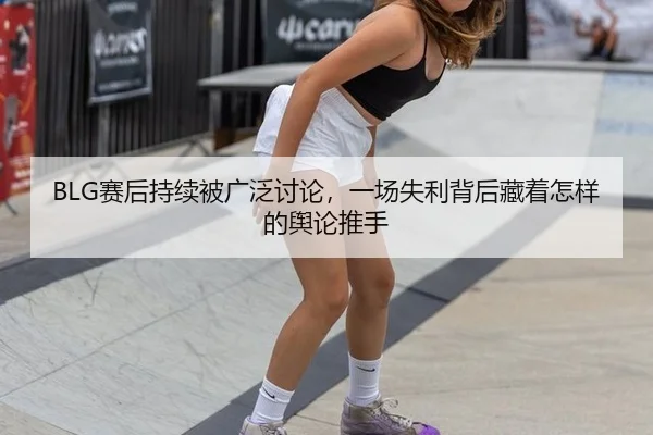 BLG赛后持续被广泛讨论，一场失利背后藏着怎样的舆论推手